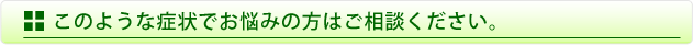 このような症状でお悩みの方はご相談ください。